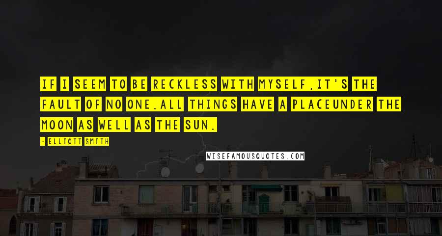 Elliott Smith Quotes: If I seem to be reckless with myself,It's the fault of no one.All things have a placeUnder the moon as well as the sun.