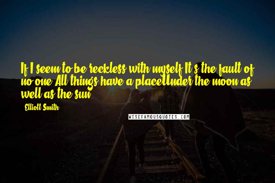 Elliott Smith Quotes: If I seem to be reckless with myself,It's the fault of no one.All things have a placeUnder the moon as well as the sun.