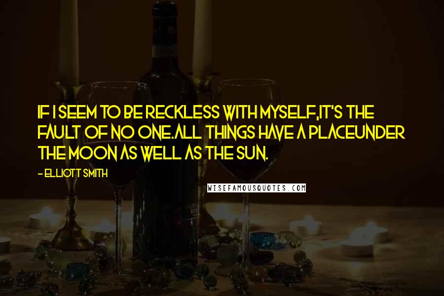 Elliott Smith Quotes: If I seem to be reckless with myself,It's the fault of no one.All things have a placeUnder the moon as well as the sun.