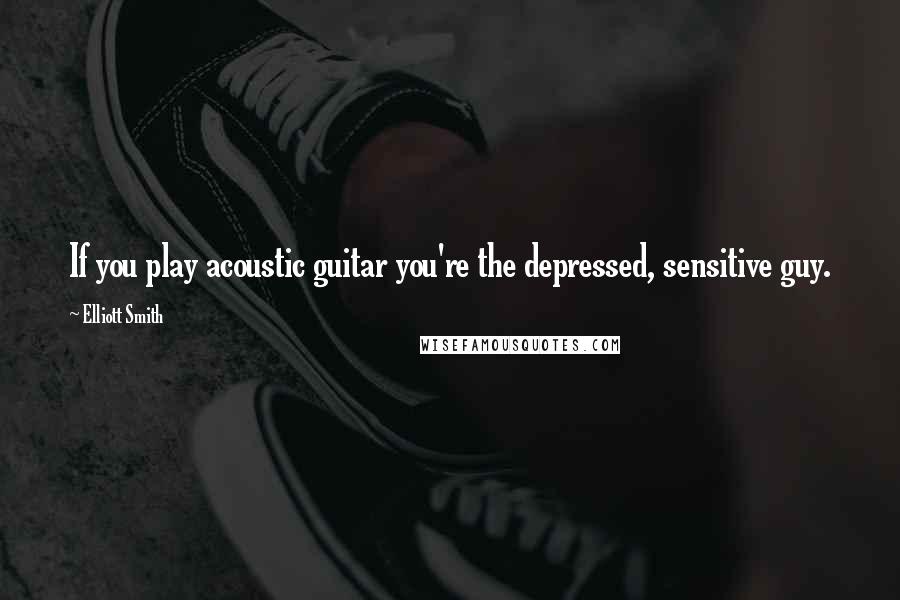 Elliott Smith Quotes: If you play acoustic guitar you're the depressed, sensitive guy.