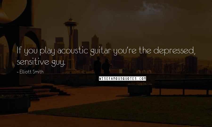 Elliott Smith Quotes: If you play acoustic guitar you're the depressed, sensitive guy.