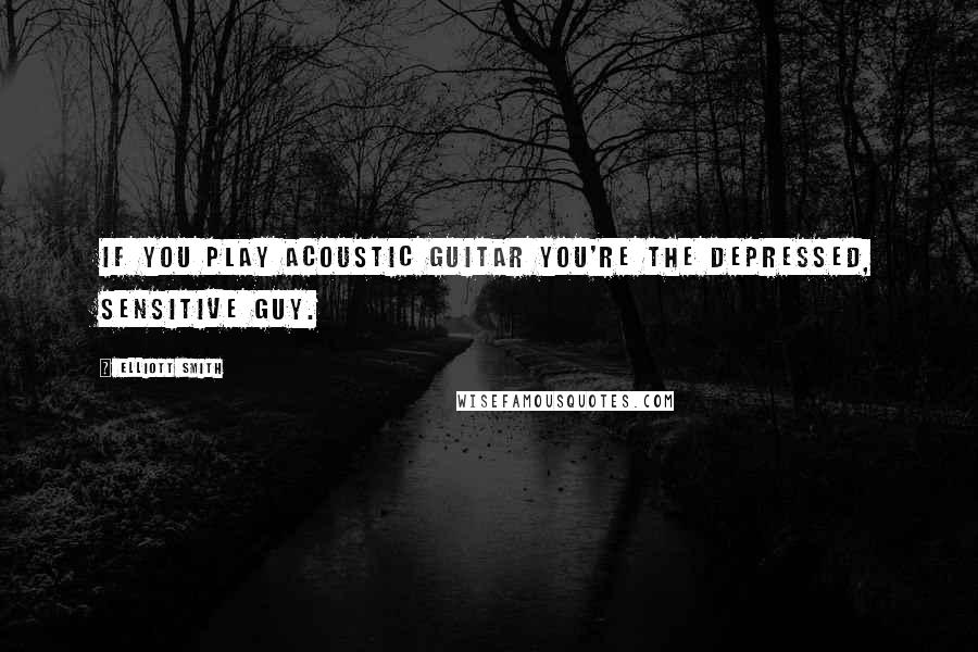 Elliott Smith Quotes: If you play acoustic guitar you're the depressed, sensitive guy.