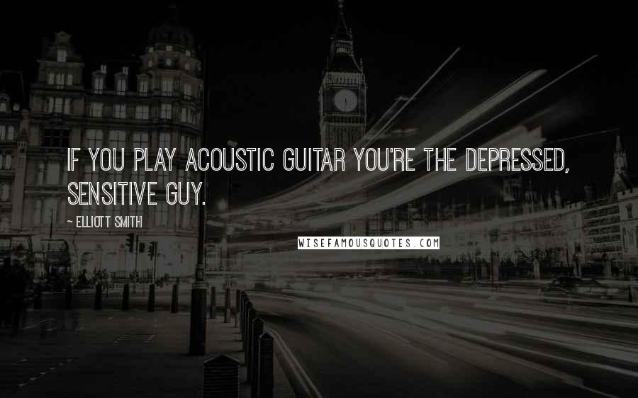 Elliott Smith Quotes: If you play acoustic guitar you're the depressed, sensitive guy.