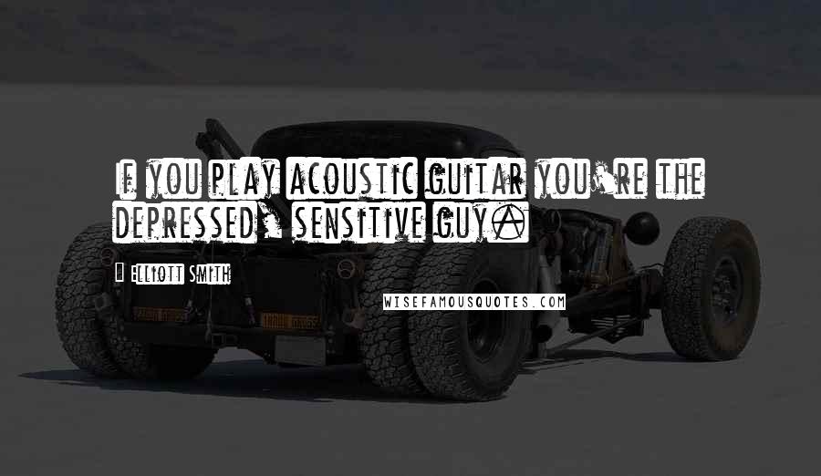 Elliott Smith Quotes: If you play acoustic guitar you're the depressed, sensitive guy.