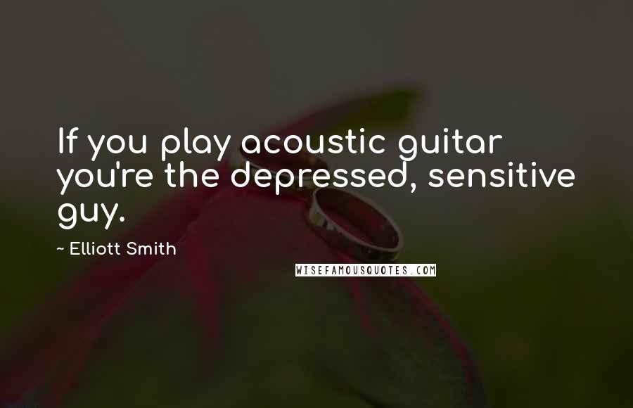 Elliott Smith Quotes: If you play acoustic guitar you're the depressed, sensitive guy.