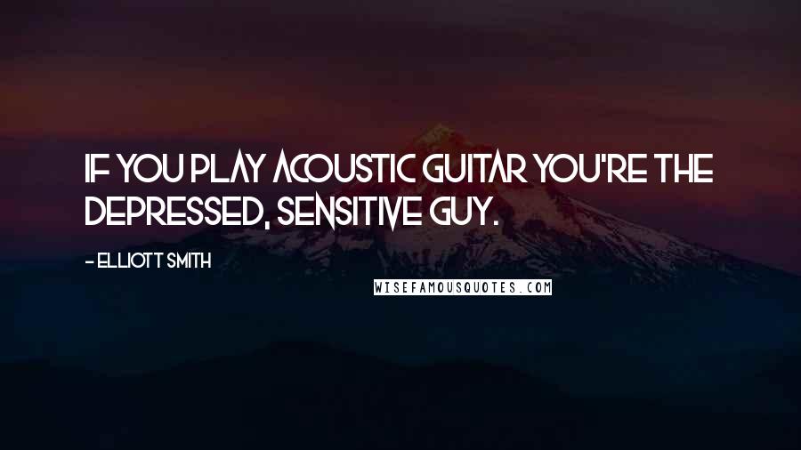 Elliott Smith Quotes: If you play acoustic guitar you're the depressed, sensitive guy.