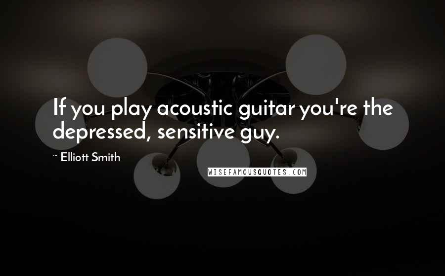 Elliott Smith Quotes: If you play acoustic guitar you're the depressed, sensitive guy.