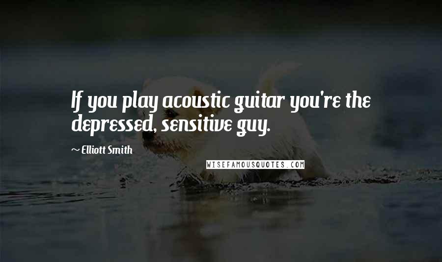 Elliott Smith Quotes: If you play acoustic guitar you're the depressed, sensitive guy.