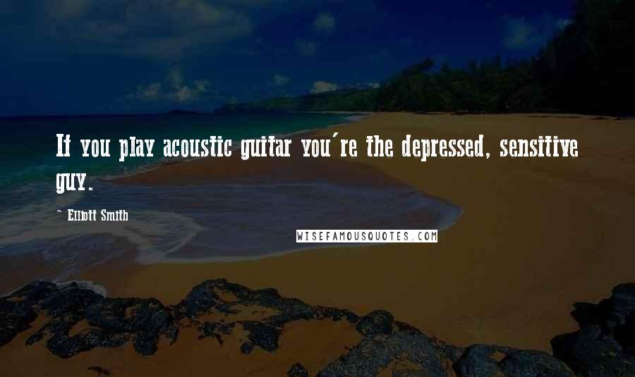 Elliott Smith Quotes: If you play acoustic guitar you're the depressed, sensitive guy.