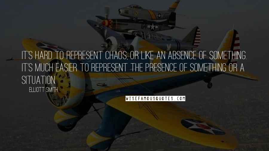 Elliott Smith Quotes: It's hard to represent chaos, or like an absence of something. It's much easier to represent the presence of something or a situation.