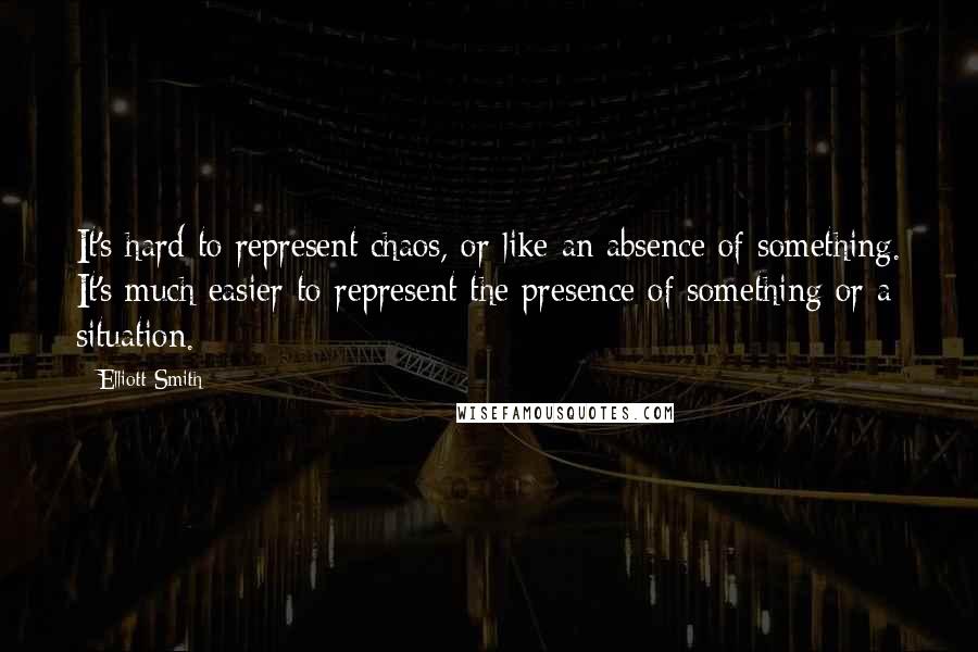 Elliott Smith Quotes: It's hard to represent chaos, or like an absence of something. It's much easier to represent the presence of something or a situation.