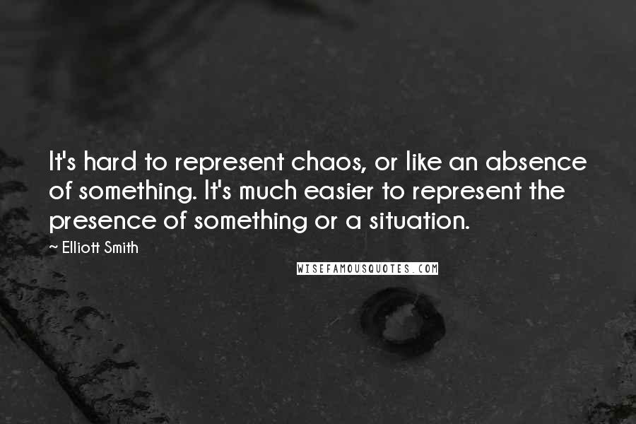 Elliott Smith Quotes: It's hard to represent chaos, or like an absence of something. It's much easier to represent the presence of something or a situation.