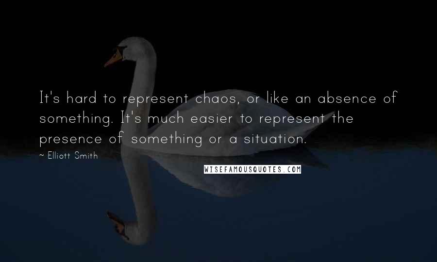 Elliott Smith Quotes: It's hard to represent chaos, or like an absence of something. It's much easier to represent the presence of something or a situation.