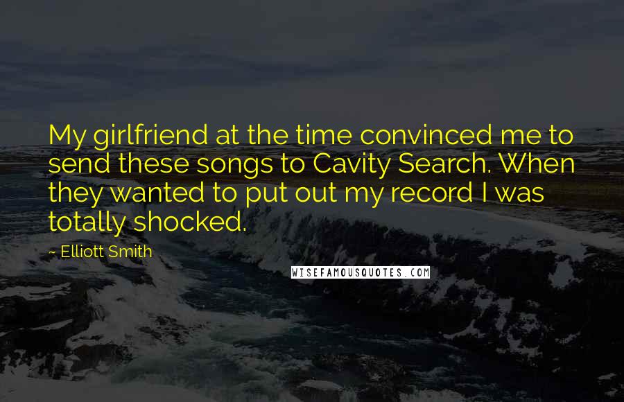 Elliott Smith Quotes: My girlfriend at the time convinced me to send these songs to Cavity Search. When they wanted to put out my record I was totally shocked.