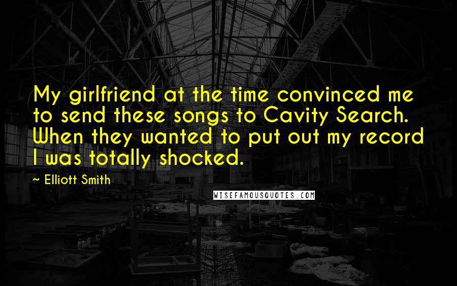 Elliott Smith Quotes: My girlfriend at the time convinced me to send these songs to Cavity Search. When they wanted to put out my record I was totally shocked.