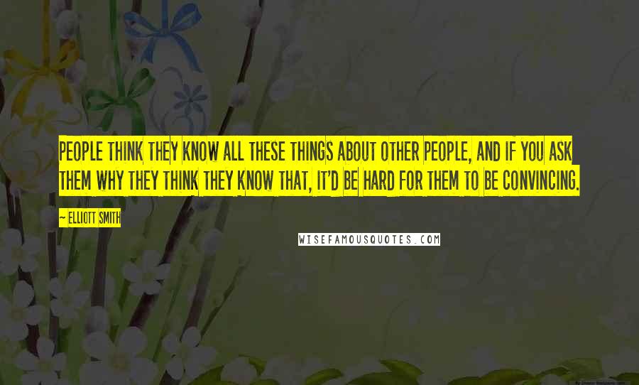 Elliott Smith Quotes: People think they know all these things about other people, and if you ask them why they think they know that, it'd be hard for them to be convincing.