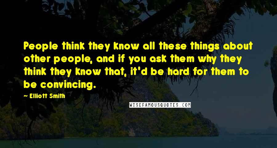 Elliott Smith Quotes: People think they know all these things about other people, and if you ask them why they think they know that, it'd be hard for them to be convincing.