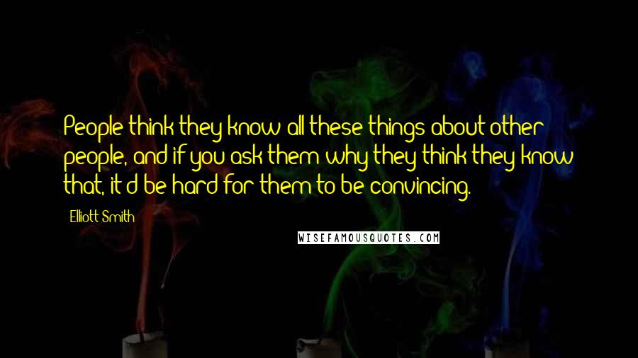 Elliott Smith Quotes: People think they know all these things about other people, and if you ask them why they think they know that, it'd be hard for them to be convincing.