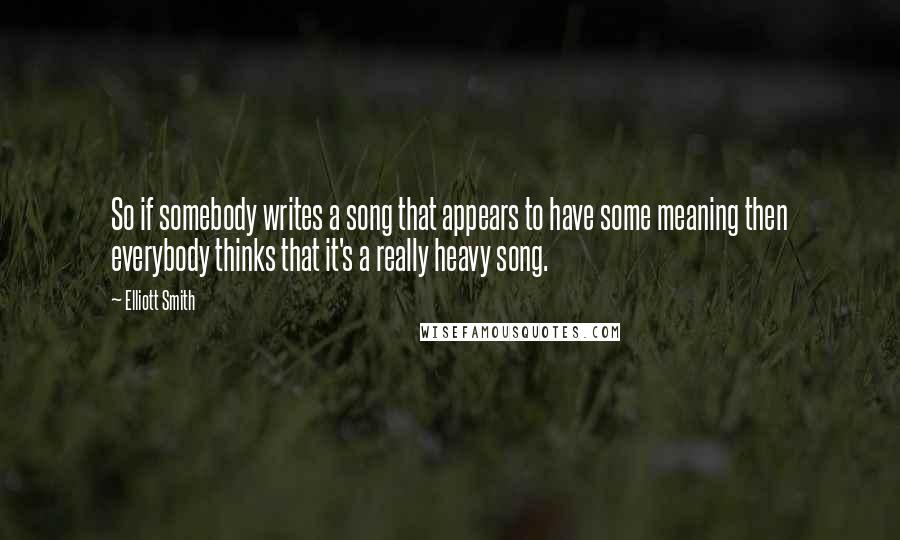 Elliott Smith Quotes: So if somebody writes a song that appears to have some meaning then everybody thinks that it's a really heavy song.