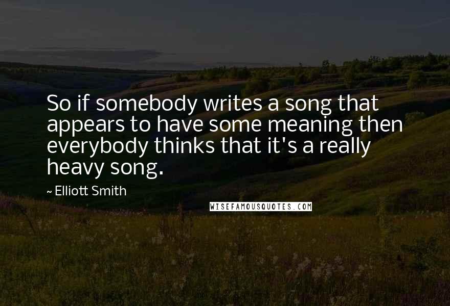 Elliott Smith Quotes: So if somebody writes a song that appears to have some meaning then everybody thinks that it's a really heavy song.