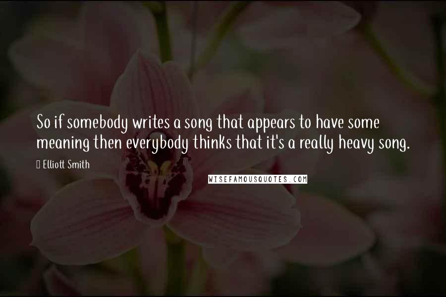 Elliott Smith Quotes: So if somebody writes a song that appears to have some meaning then everybody thinks that it's a really heavy song.