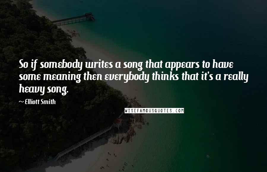 Elliott Smith Quotes: So if somebody writes a song that appears to have some meaning then everybody thinks that it's a really heavy song.