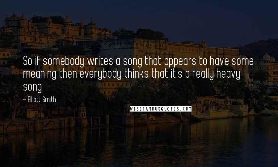 Elliott Smith Quotes: So if somebody writes a song that appears to have some meaning then everybody thinks that it's a really heavy song.