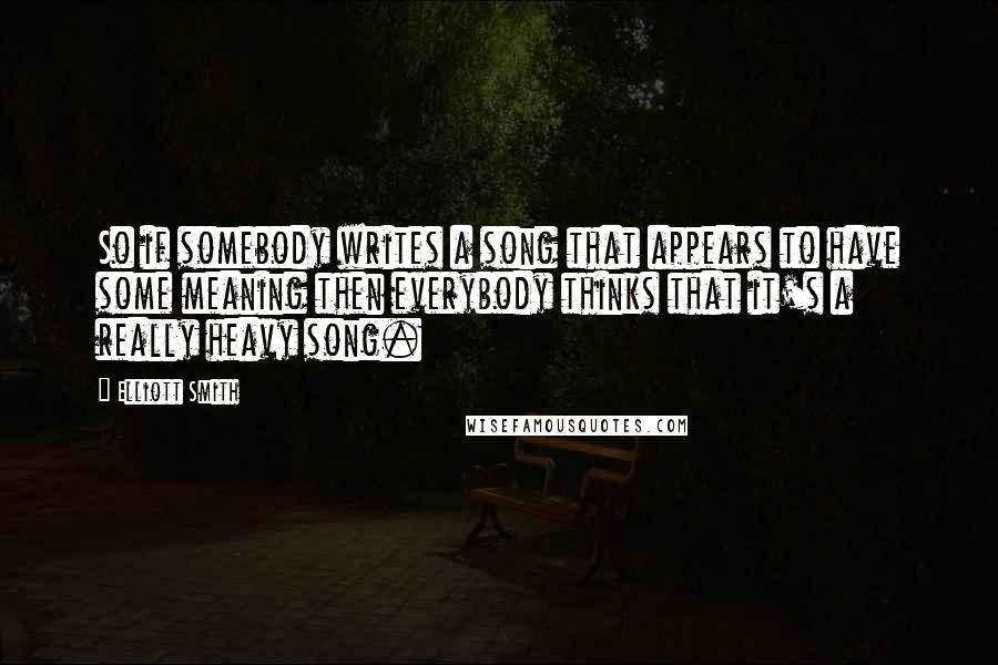 Elliott Smith Quotes: So if somebody writes a song that appears to have some meaning then everybody thinks that it's a really heavy song.