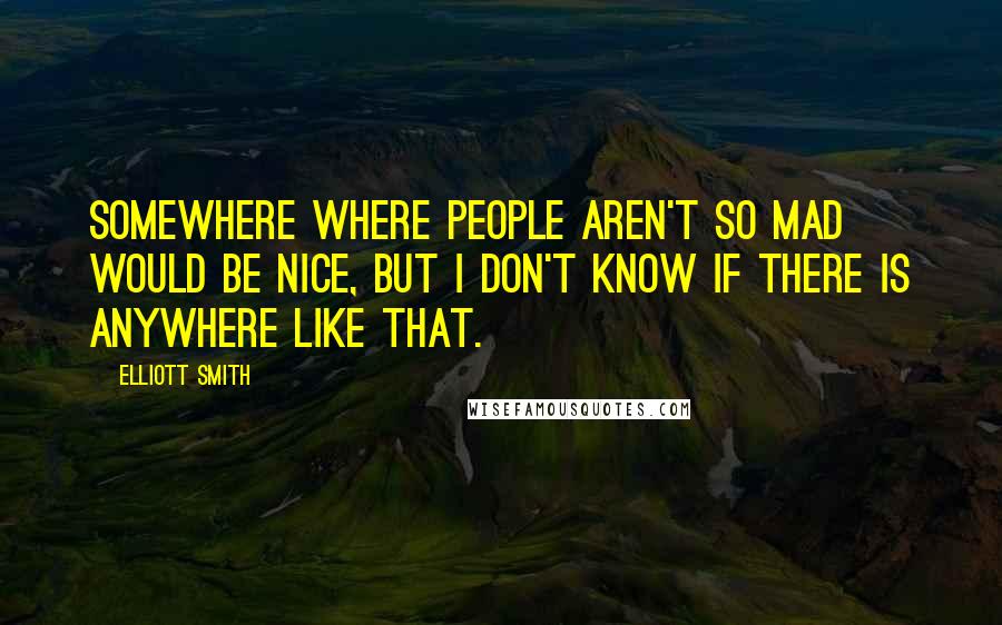 Elliott Smith Quotes: Somewhere where people aren't so mad would be nice, but I don't know if there is anywhere like that.