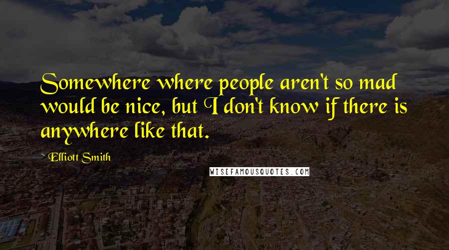 Elliott Smith Quotes: Somewhere where people aren't so mad would be nice, but I don't know if there is anywhere like that.