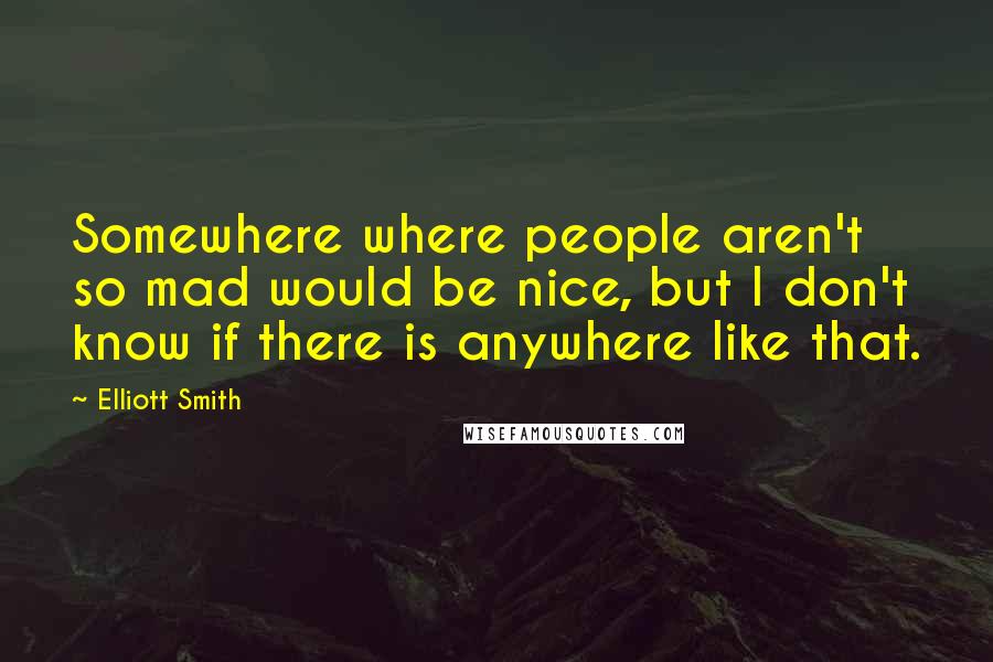 Elliott Smith Quotes: Somewhere where people aren't so mad would be nice, but I don't know if there is anywhere like that.