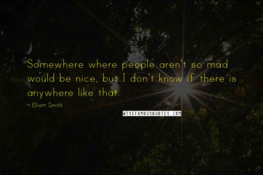 Elliott Smith Quotes: Somewhere where people aren't so mad would be nice, but I don't know if there is anywhere like that.