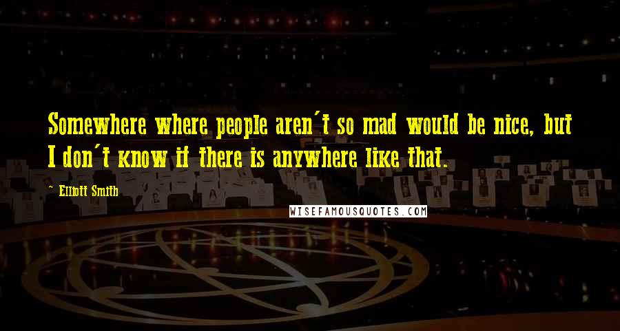 Elliott Smith Quotes: Somewhere where people aren't so mad would be nice, but I don't know if there is anywhere like that.