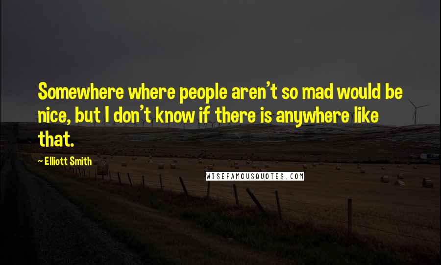 Elliott Smith Quotes: Somewhere where people aren't so mad would be nice, but I don't know if there is anywhere like that.