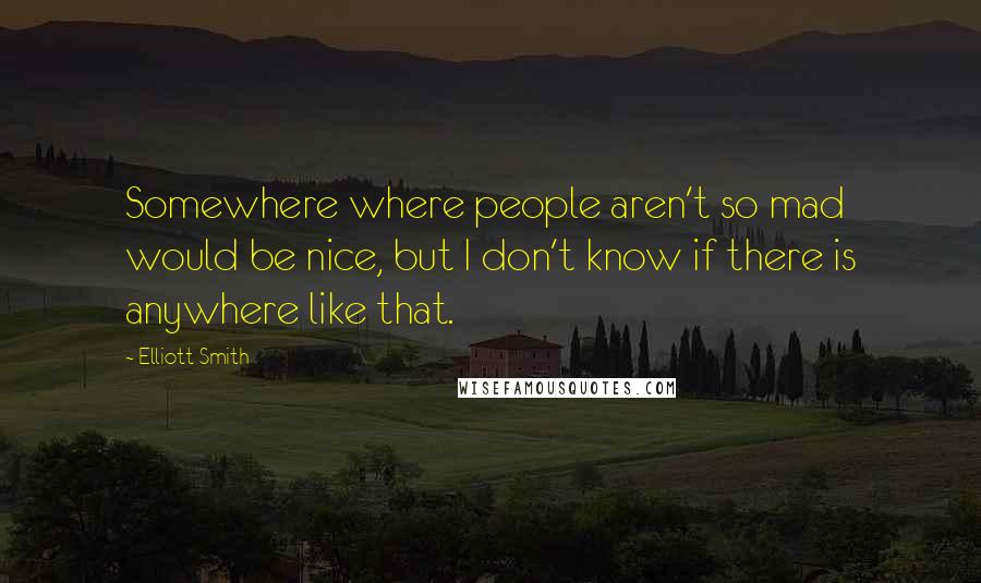 Elliott Smith Quotes: Somewhere where people aren't so mad would be nice, but I don't know if there is anywhere like that.