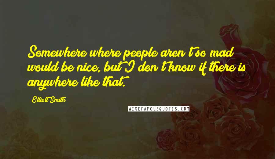 Elliott Smith Quotes: Somewhere where people aren't so mad would be nice, but I don't know if there is anywhere like that.