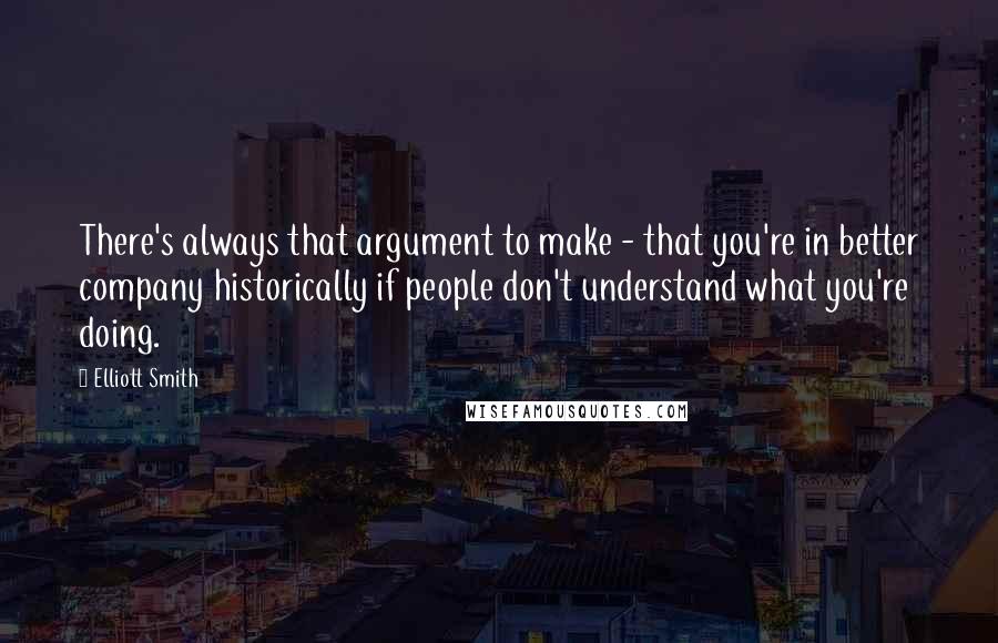 Elliott Smith Quotes: There's always that argument to make - that you're in better company historically if people don't understand what you're doing.