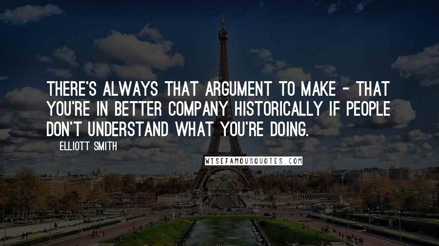 Elliott Smith Quotes: There's always that argument to make - that you're in better company historically if people don't understand what you're doing.