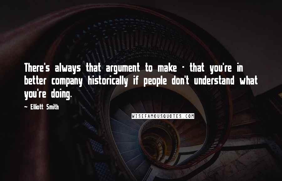 Elliott Smith Quotes: There's always that argument to make - that you're in better company historically if people don't understand what you're doing.