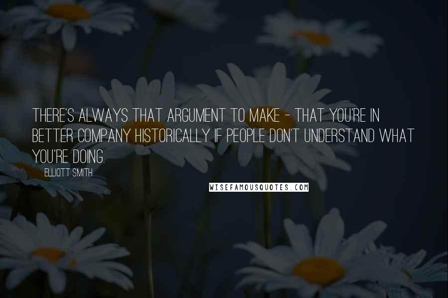 Elliott Smith Quotes: There's always that argument to make - that you're in better company historically if people don't understand what you're doing.