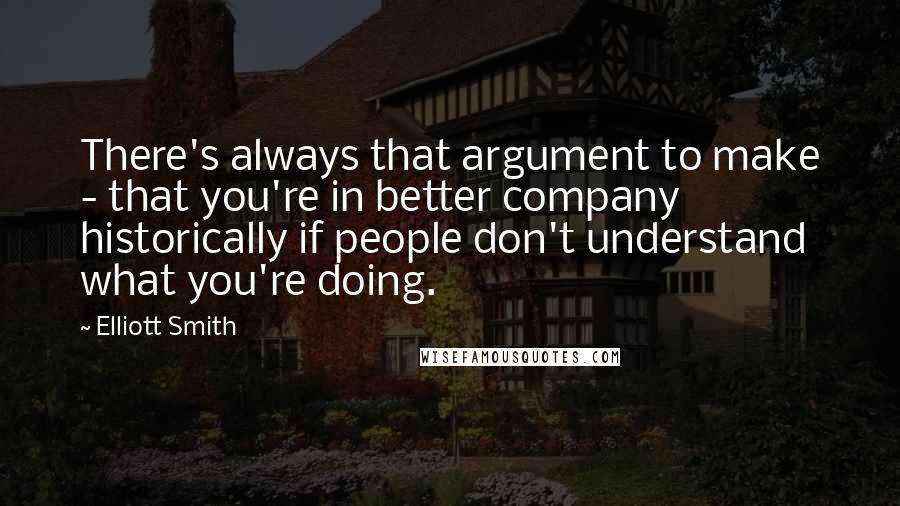 Elliott Smith Quotes: There's always that argument to make - that you're in better company historically if people don't understand what you're doing.