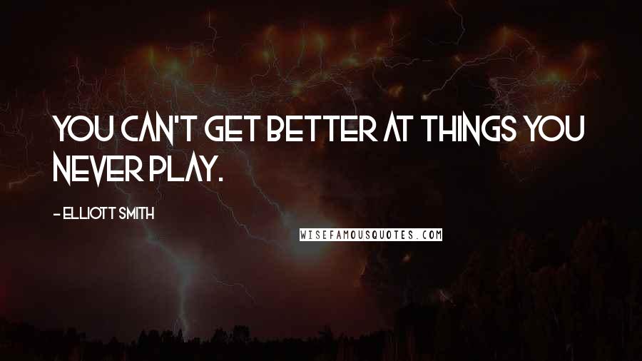 Elliott Smith Quotes: You can't get better at things you never play.