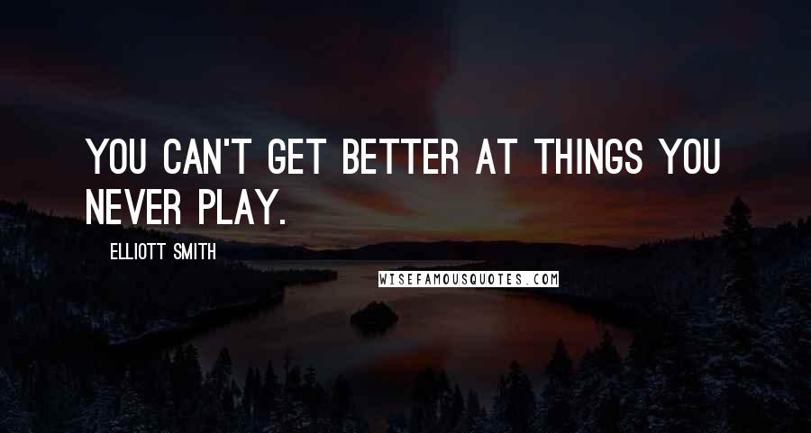 Elliott Smith Quotes: You can't get better at things you never play.