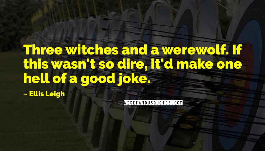 Ellis Leigh Quotes: Three witches and a werewolf. If this wasn't so dire, it'd make one hell of a good joke.