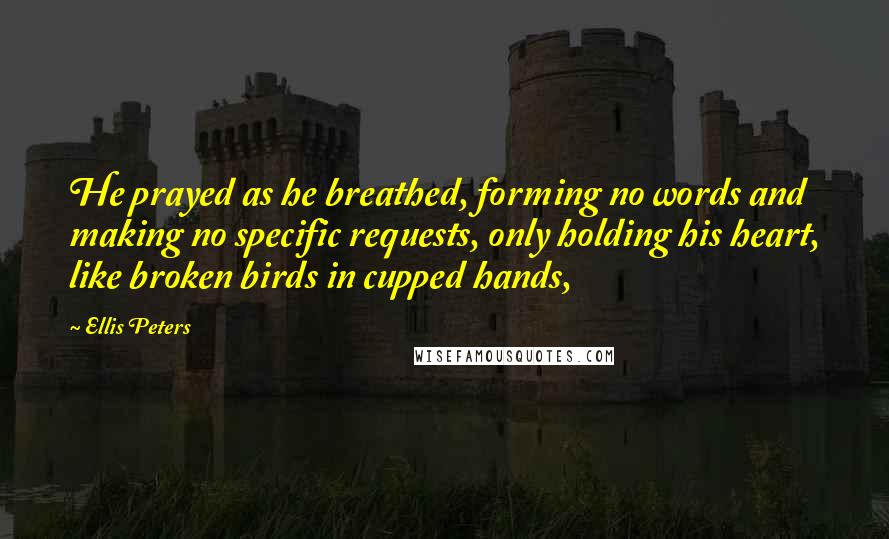 Ellis Peters Quotes: He prayed as he breathed, forming no words and making no specific requests, only holding his heart, like broken birds in cupped hands,