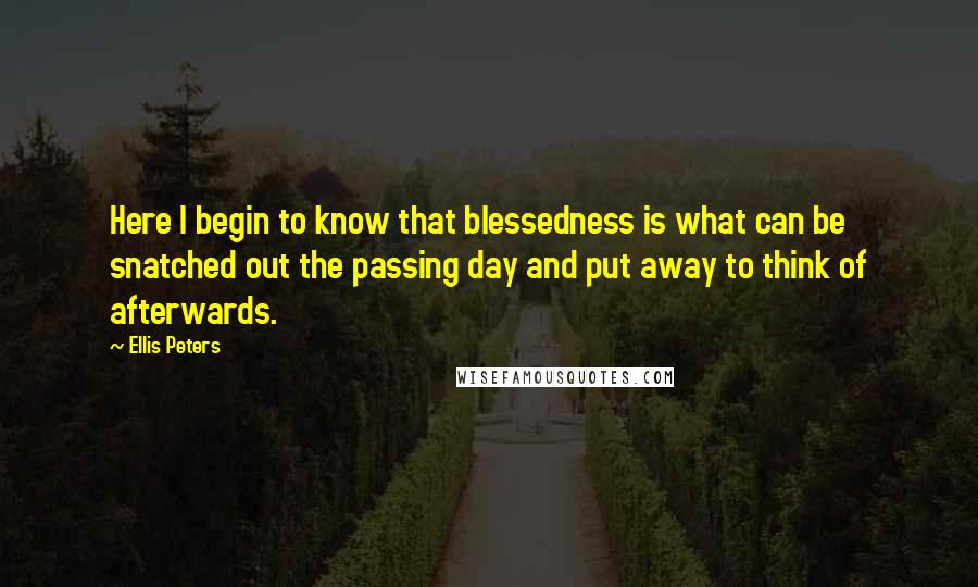 Ellis Peters Quotes: Here I begin to know that blessedness is what can be snatched out the passing day and put away to think of afterwards.