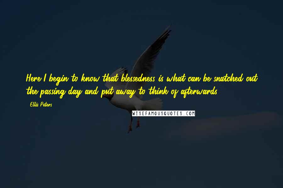 Ellis Peters Quotes: Here I begin to know that blessedness is what can be snatched out the passing day and put away to think of afterwards.