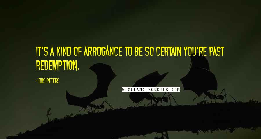 Ellis Peters Quotes: It's a kind of arrogance to be so certain you're past redemption.