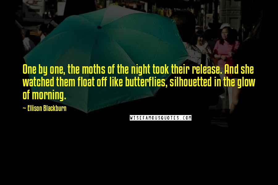 Ellison Blackburn Quotes: One by one, the moths of the night took their release. And she watched them float off like butterflies, silhouetted in the glow of morning.