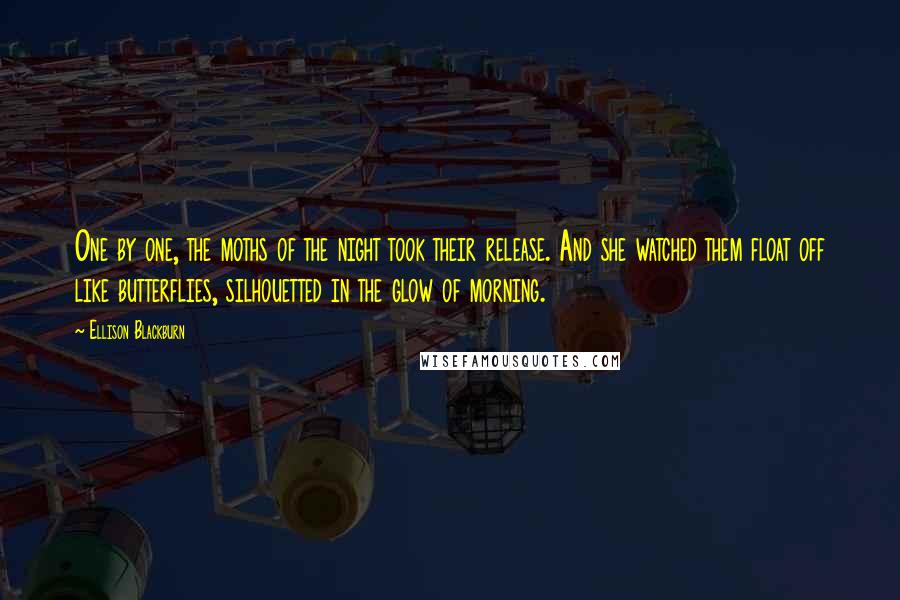 Ellison Blackburn Quotes: One by one, the moths of the night took their release. And she watched them float off like butterflies, silhouetted in the glow of morning.